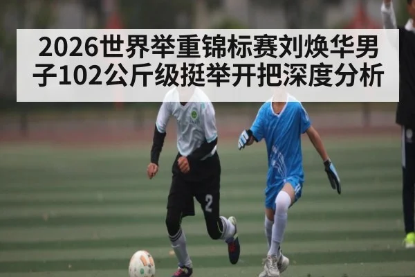 2026世界举重锦标赛刘焕华男子102公斤级挺举开把深度分析