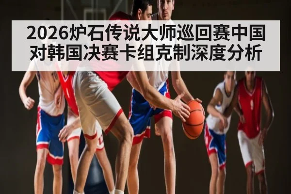 2026炉石传说大师巡回赛中国对韩国决赛卡组克制深度分析