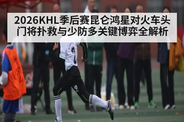 2026KHL季后赛昆仑鸿星对火车头门将扑救与少防多关键博弈全解析