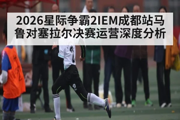 2026星际争霸2IEM成都站马鲁对塞拉尔决赛运营深度分析